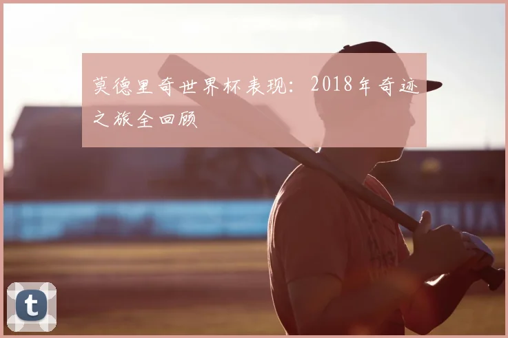 莫德里奇世界杯表现：2018年奇迹之旅全回顾