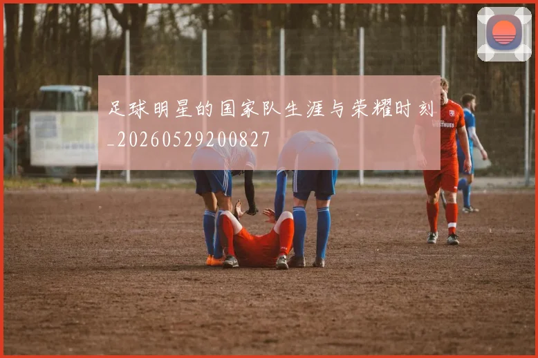 足球明星的国家队生涯与荣耀时刻_20260529200827