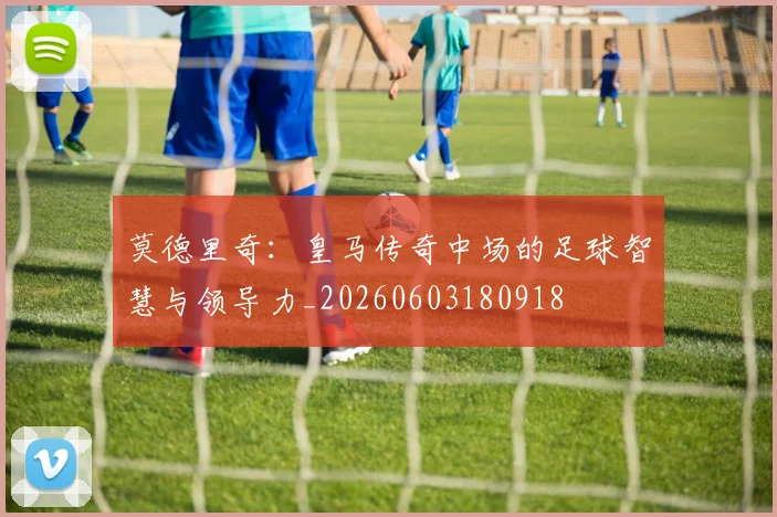 莫德里奇:皇马传奇中场的足球智慧与领导力_20260603180918