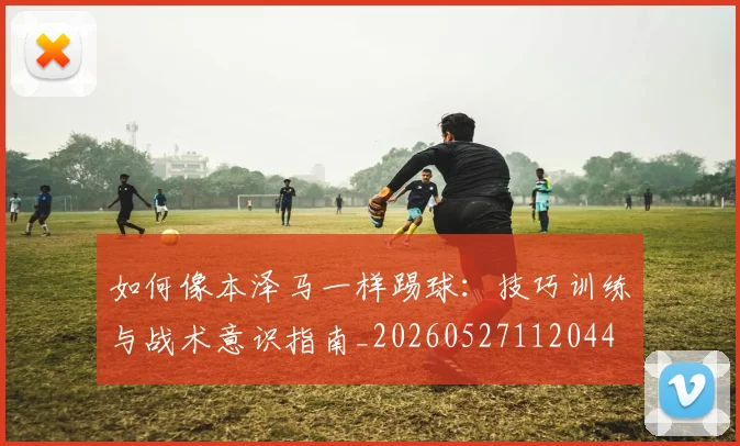 如何像本泽马一样踢球：技巧训练与战术意识指南_20260527112044