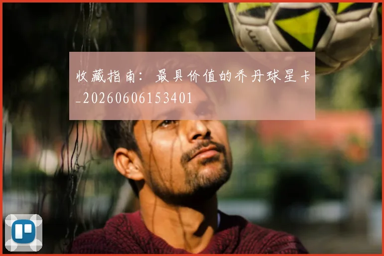收藏指南:最具价值的乔丹球星卡_20260606153401