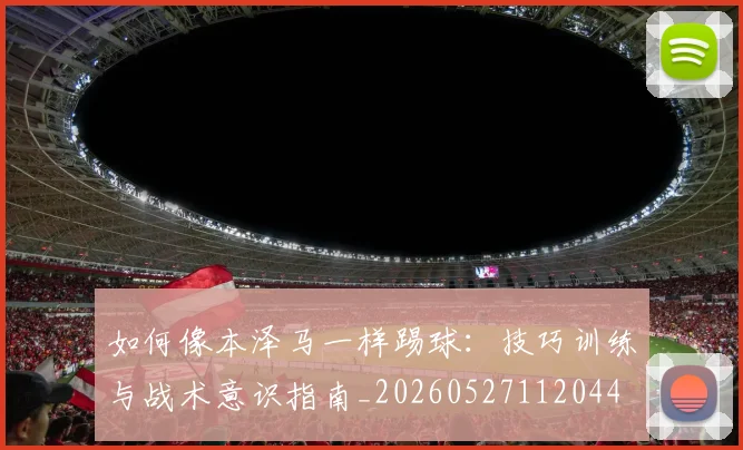 如何像本泽马一样踢球:技巧训练与战术意识指南_20260527112044