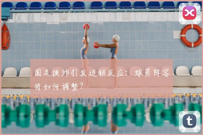 国足换帅引发连锁反应:球员阵容将如何调整?